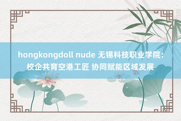 hongkongdoll nude 无锡科技职业学院：校企共育空港工匠 协同赋能区域发展