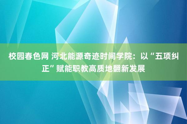 校园春色网 河北能源奇迹时间学院：以“五项纠正”赋能职教高质地翻新发展
