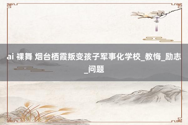 ai 裸舞 烟台栖霞叛变孩子军事化学校_教悔_励志_问题