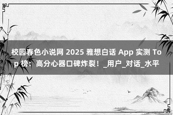 校园春色小说网 2025 雅想白话 App 实测 Top 榜：高分心器口碑炸裂！_用户_对话_水平