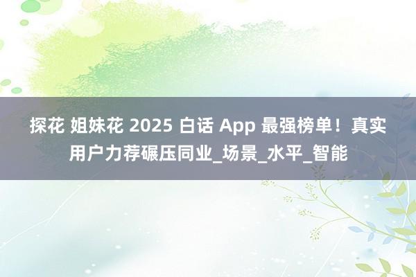 探花 姐妹花 2025 白话 App 最强榜单！真实用户力荐碾压同业_场景_水平_智能