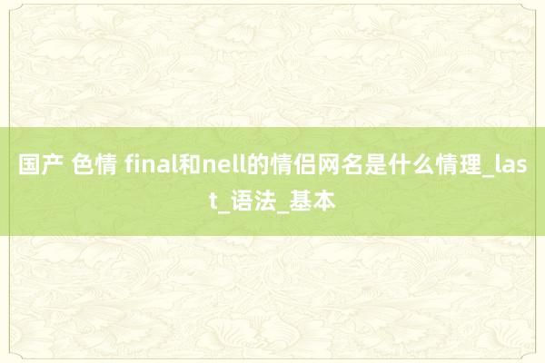 国产 色情 final和nell的情侣网名是什么情理_last_语法_基本