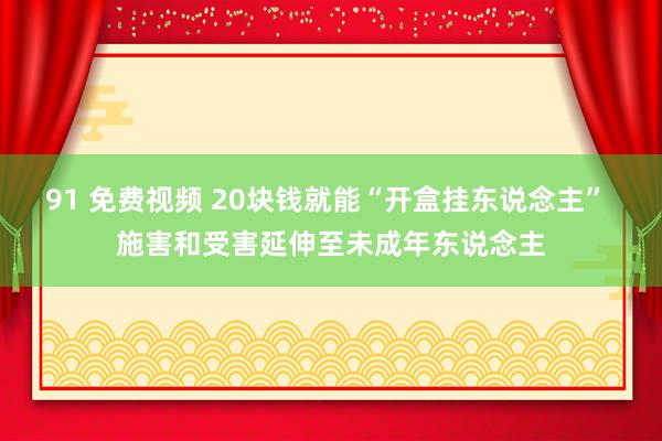 91 免费视频 20块钱就能“开盒挂东说念主” 施害和受害延伸至未成年东说念主