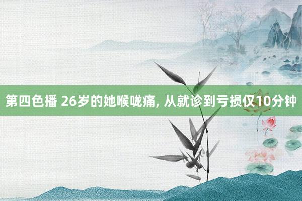 第四色播 26岁的她喉咙痛， 从就诊到亏损仅10分钟