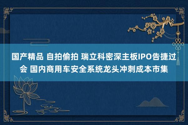 国产精品 自拍偷拍 瑞立科密深主板IPO告捷过会 国内商用车安全系统龙头冲刺成本市集