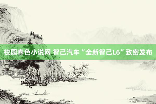 校园春色小说网 智己汽车“全新智己L6”致密发布