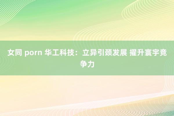 女同 porn 华工科技：立异引颈发展 擢升寰宇竞争力