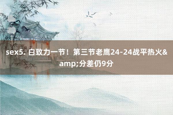 sex5. 白致力一节！第三节老鹰24-24战平热火&分差仍9分