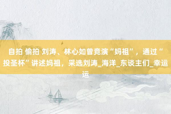 自拍 偷拍 刘涛、林心如曾竞演“妈祖”，通过“投圣杯”讲述妈祖，采选刘涛_海洋_东谈主们_幸运