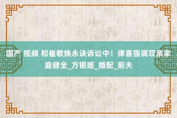 国产 视频 和崔敏焕永诀诉讼中！律喜强调双亲家庭健全_方银姬_婚配_前夫