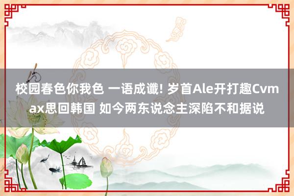 校园春色你我色 一语成谶! 岁首Ale开打趣Cvmax思回韩国 如今两东说念主深陷不和据说