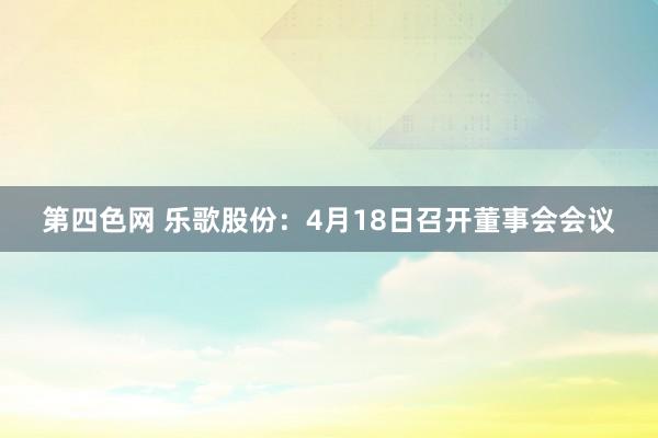 第四色网 乐歌股份：4月18日召开董事会会议