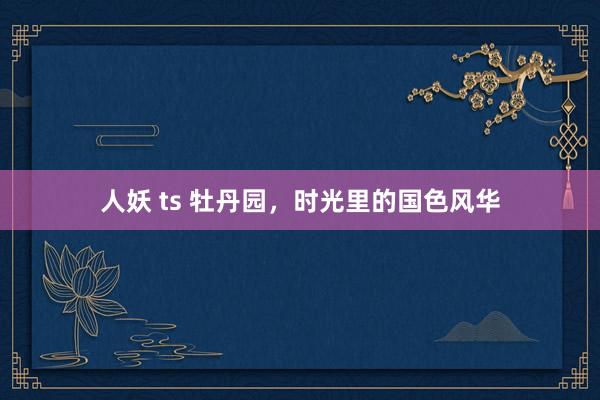 人妖 ts 牡丹园，时光里的国色风华