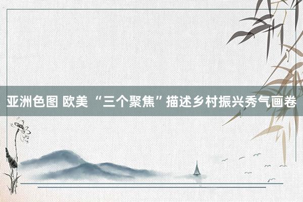 亚洲色图 欧美 “三个聚焦”描述乡村振兴秀气画卷
