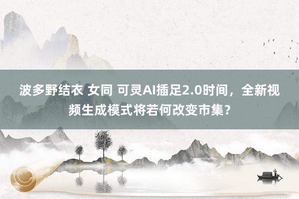 波多野结衣 女同 可灵AI插足2.0时间，全新视频生成模式将若何改变市集？