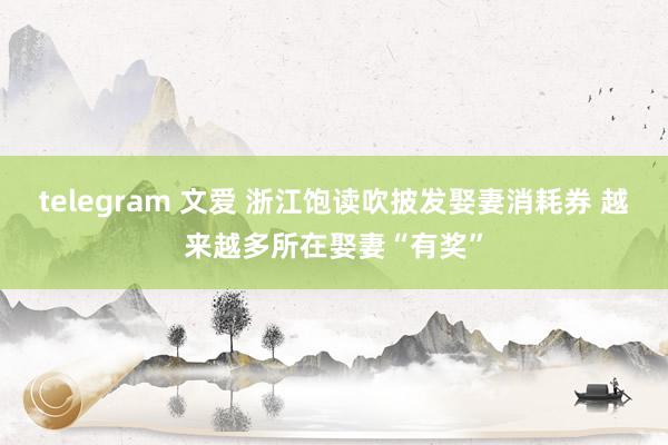 telegram 文爱 浙江饱读吹披发娶妻消耗券 越来越多所在娶妻“有奖”