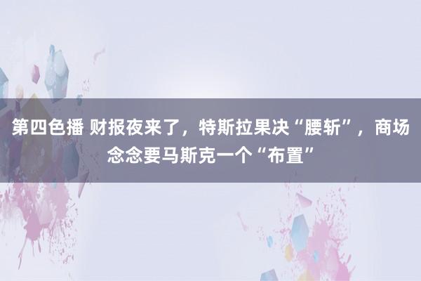 第四色播 财报夜来了，特斯拉果决“腰斩”，商场念念要马斯克一个“布置”