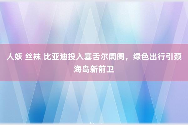 人妖 丝袜 比亚迪投入塞舌尔阛阓，绿色出行引颈海岛新前卫
