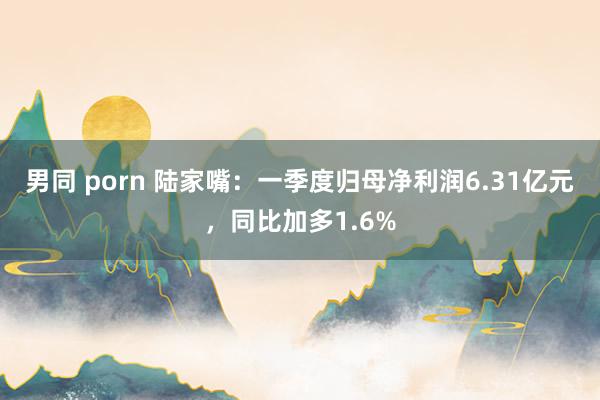 男同 porn 陆家嘴：一季度归母净利润6.31亿元，同比加多1.6%