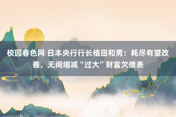 校园春色网 日本央行行长植田和男：耗尽有望改善，无间缩减“过大”财富欠债表
