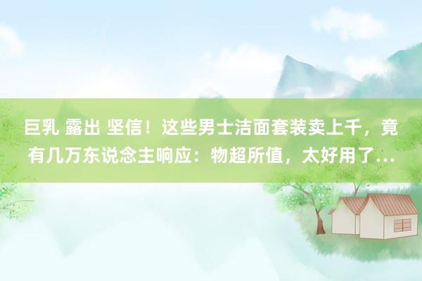 巨乳 露出 坚信！这些男士洁面套装卖上千，竟有几万东说念主响应：物超所值，太好用了…