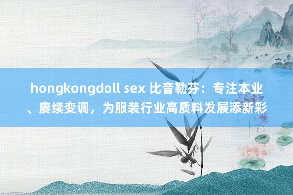 hongkongdoll sex 比音勒芬：专注本业、赓续变调，为服装行业高质料发展添新彩