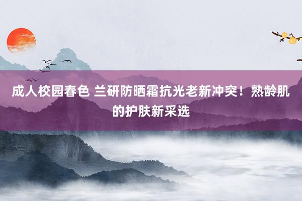 成人校园春色 兰研防晒霜抗光老新冲突！熟龄肌的护肤新采选