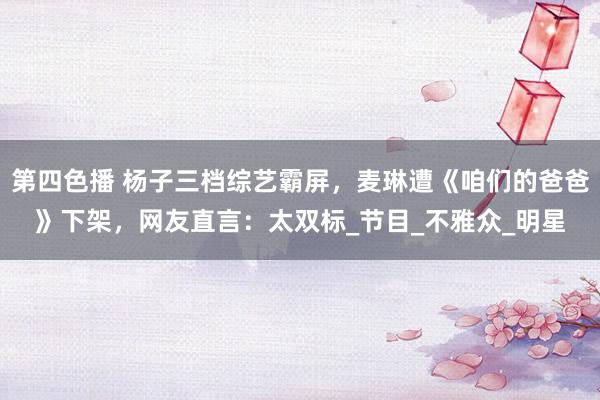 第四色播 杨子三档综艺霸屏，麦琳遭《咱们的爸爸》下架，网友直言：太双标_节目_不雅众_明星