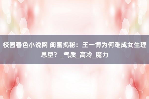 校园春色小说网 闺蜜揭秘：王一博为何难成女生理思型？_气质_高冷_魔力