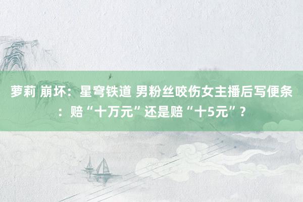 萝莉 崩坏：星穹铁道 男粉丝咬伤女主播后写便条：赔“十万元”还是赔“十5元”？