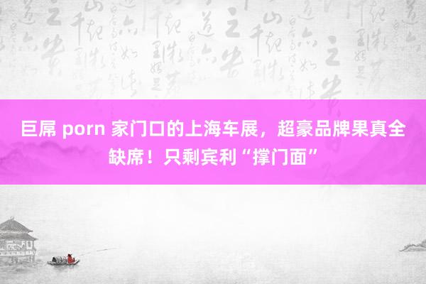巨屌 porn 家门口的上海车展，超豪品牌果真全缺席！只剩宾利“撑门面”