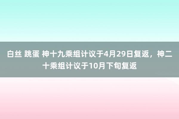 白丝 跳蛋 神十九乘组计议于4月29日复返，神二十乘组计议于10月下旬复返
