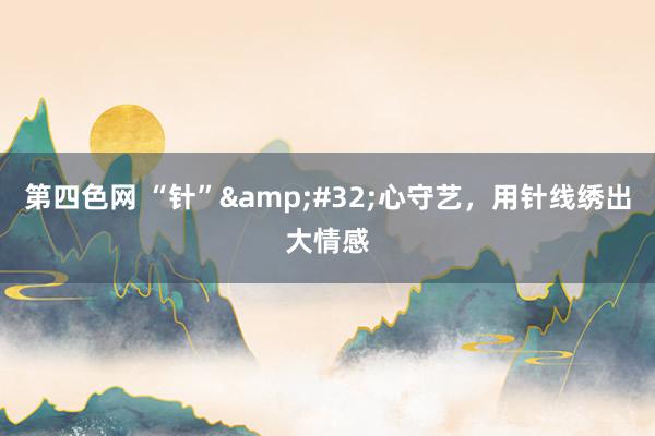 第四色网 “针”&#32;心守艺，用针线绣出大情感