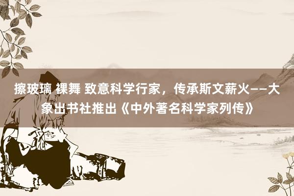 擦玻璃 裸舞 致意科学行家，传承斯文薪火——大象出书社推出《中外著名科学家列传》