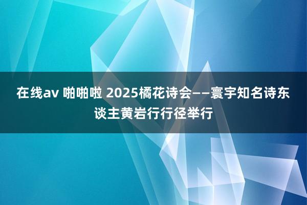 在线av 啪啪啦 2025橘花诗会——寰宇知名诗东谈主黄岩行行径举行
