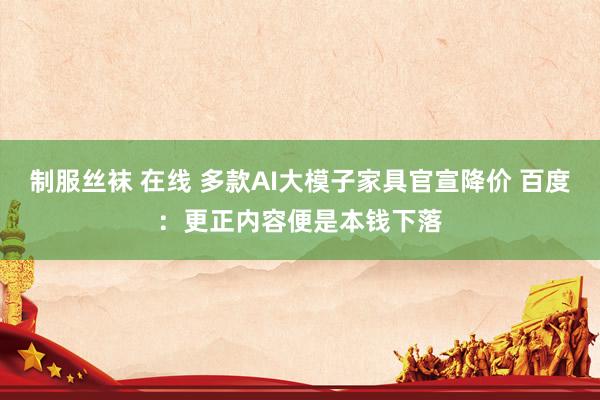 制服丝袜 在线 多款AI大模子家具官宣降价 百度：更正内容便是本钱下落