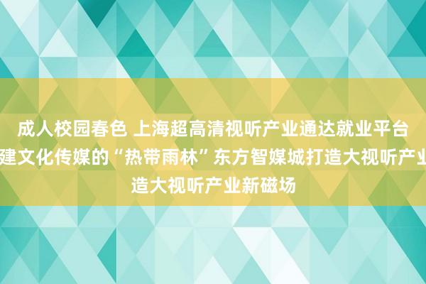 成人校园春色 上海超高清视听产业通达就业平台运转 搭建文化传媒的“热带雨林”东方智媒城打造大视听产业新磁场