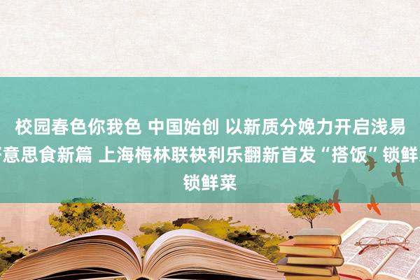 校园春色你我色 中国始创 以新质分娩力开启浅易好意思食新篇 上海梅林联袂利乐翻新首发“搭饭”锁鲜菜