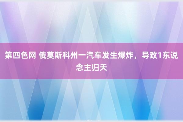 第四色网 俄莫斯科州一汽车发生爆炸，导致1东说念主归天