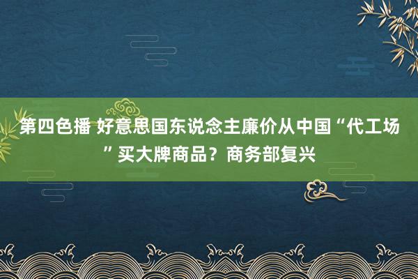 第四色播 好意思国东说念主廉价从中国“代工场”买大牌商品？商务部复兴