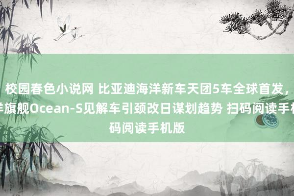 校园春色小说网 比亚迪海洋新车天团5车全球首发，海洋旗舰Ocean-S见解车引颈改日谋划趋势 扫码阅读手机版