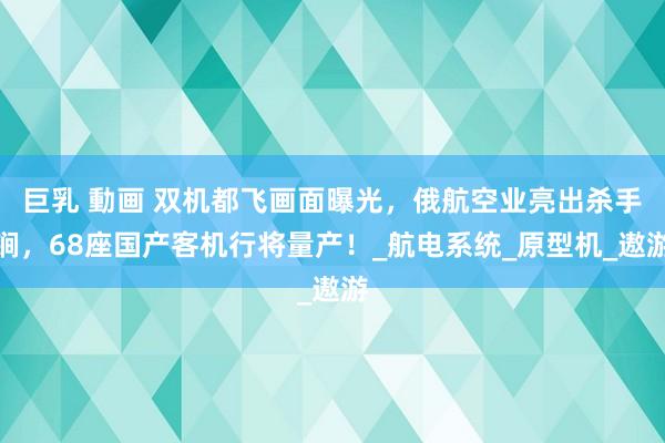 巨乳 動画 双机都飞画面曝光，俄航空业亮出杀手锏，68座国产客机行将量产！_航电系统_原型机_遨游