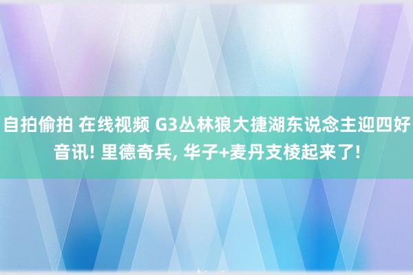 自拍偷拍 在线视频 G3丛林狼大捷湖东说念主迎四好音讯! 里德奇兵， 华子+麦丹支棱起来了!