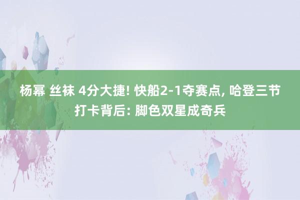 杨幂 丝袜 4分大捷! 快船2-1夺赛点， 哈登三节打卡背后: 脚色双星成奇兵