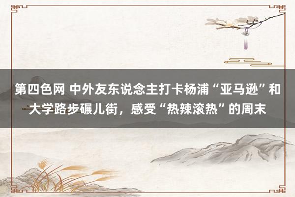 第四色网 中外友东说念主打卡杨浦“亚马逊”和大学路步碾儿街，感受“热辣滚热”的周末