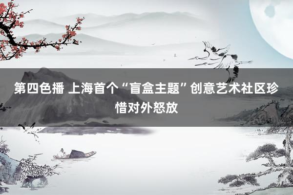 第四色播 上海首个“盲盒主题”创意艺术社区珍惜对外怒放