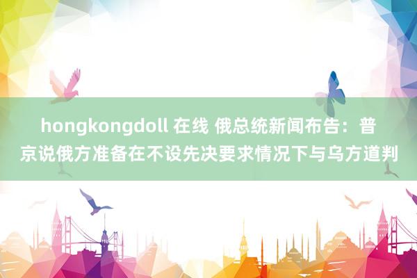 hongkongdoll 在线 俄总统新闻布告：普京说俄方准备在不设先决要求情况下与乌方道判