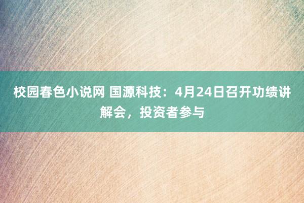校园春色小说网 国源科技：4月24日召开功绩讲解会，投资者参与