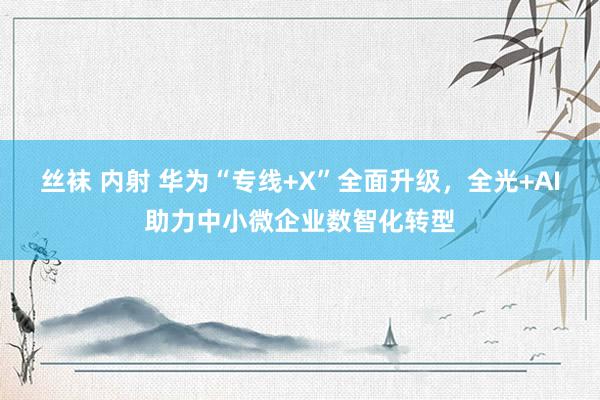 丝袜 内射 华为“专线+X”全面升级，全光+AI助力中小微企业数智化转型