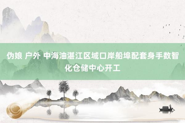 伪娘 户外 中海油湛江区域口岸船埠配套身手数智化仓储中心开工